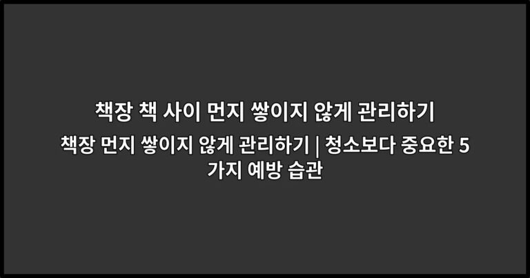 책장 먼지 쌓이지 않게 관리하기 | 청소보다 중요한 5가지 예방 습관